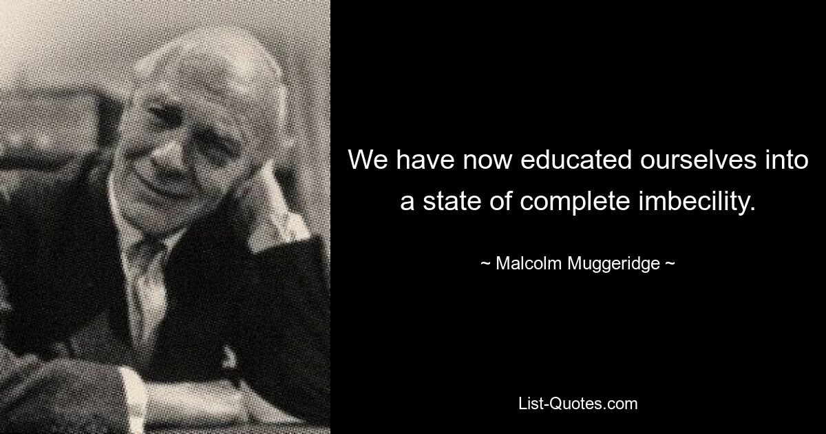 We have now educated ourselves into a state of complete imbecility. — © Malcolm Muggeridge