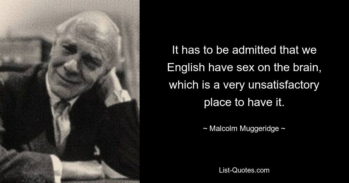 It has to be admitted that we English have sex on the brain, which is a very unsatisfactory place to have it. — © Malcolm Muggeridge