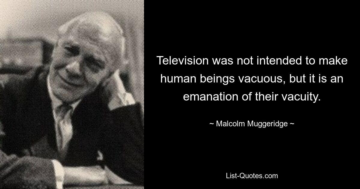 Television was not intended to make human beings vacuous, but it is an emanation of their vacuity. — © Malcolm Muggeridge