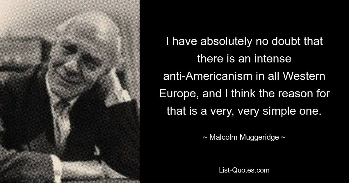 I have absolutely no doubt that there is an intense anti-Americanism in all Western Europe, and I think the reason for that is a very, very simple one. — © Malcolm Muggeridge