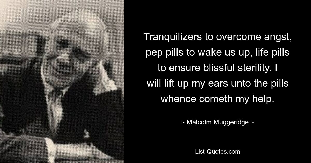 Tranquilizers to overcome angst, pep pills to wake us up, life pills to ensure blissful sterility. I will lift up my ears unto the pills whence cometh my help. — © Malcolm Muggeridge