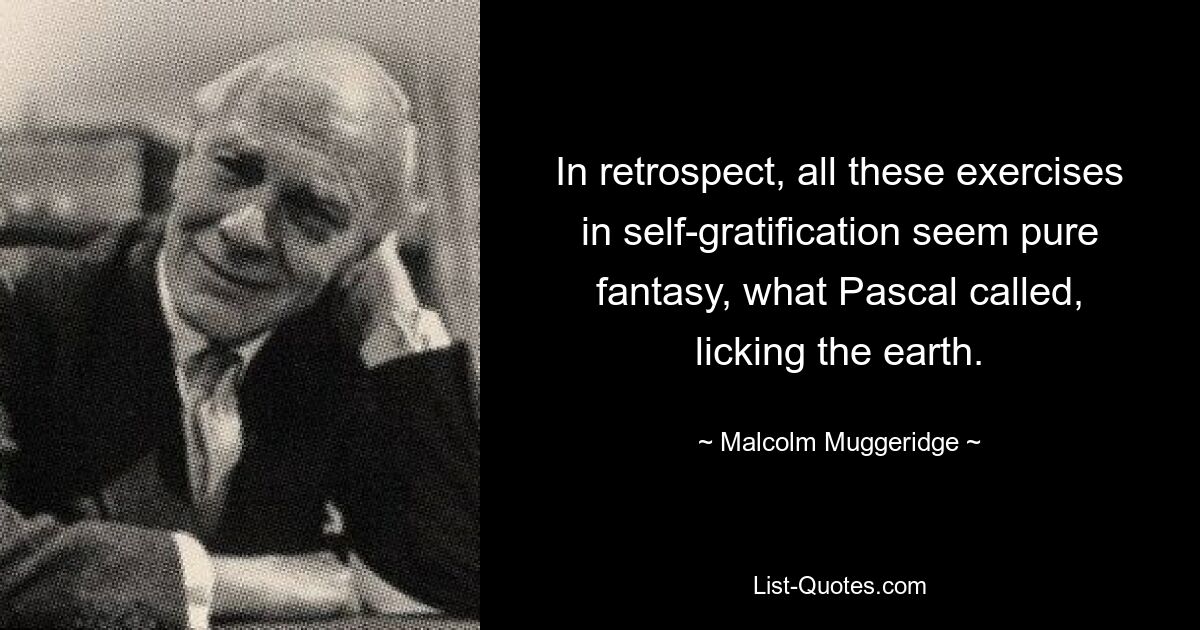 In retrospect, all these exercises in self-gratification seem pure fantasy, what Pascal called, licking the earth. — © Malcolm Muggeridge