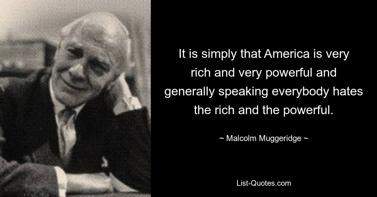 It is simply that America is very rich and very powerful and generally speaking everybody hates the rich and the powerful. — © Malcolm Muggeridge