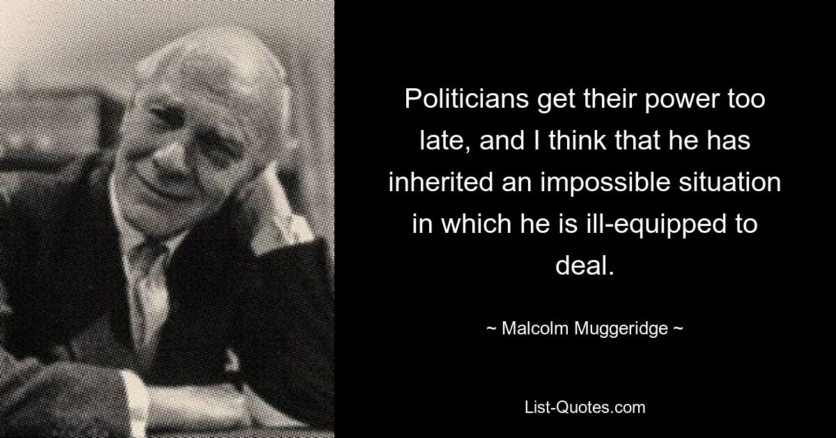 Politicians get their power too late, and I think that he has inherited an impossible situation in which he is ill-equipped to deal. — © Malcolm Muggeridge