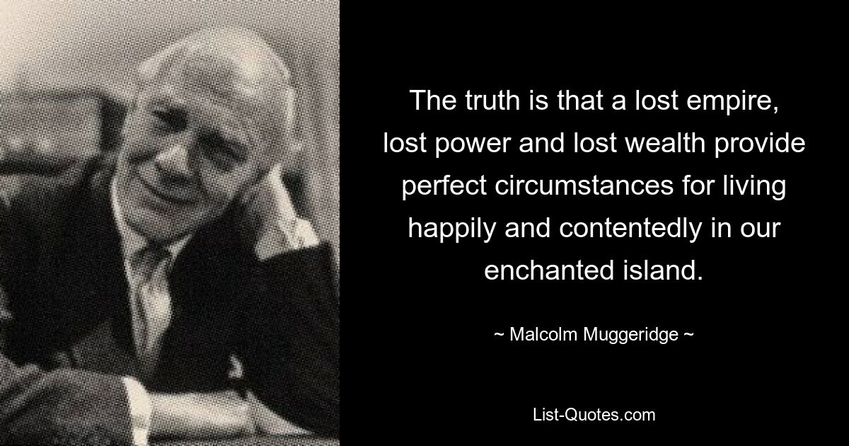 The truth is that a lost empire, lost power and lost wealth provide perfect circumstances for living happily and contentedly in our enchanted island. — © Malcolm Muggeridge