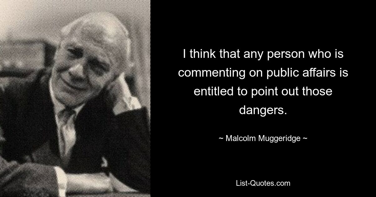 I think that any person who is commenting on public affairs is entitled to point out those dangers. — © Malcolm Muggeridge