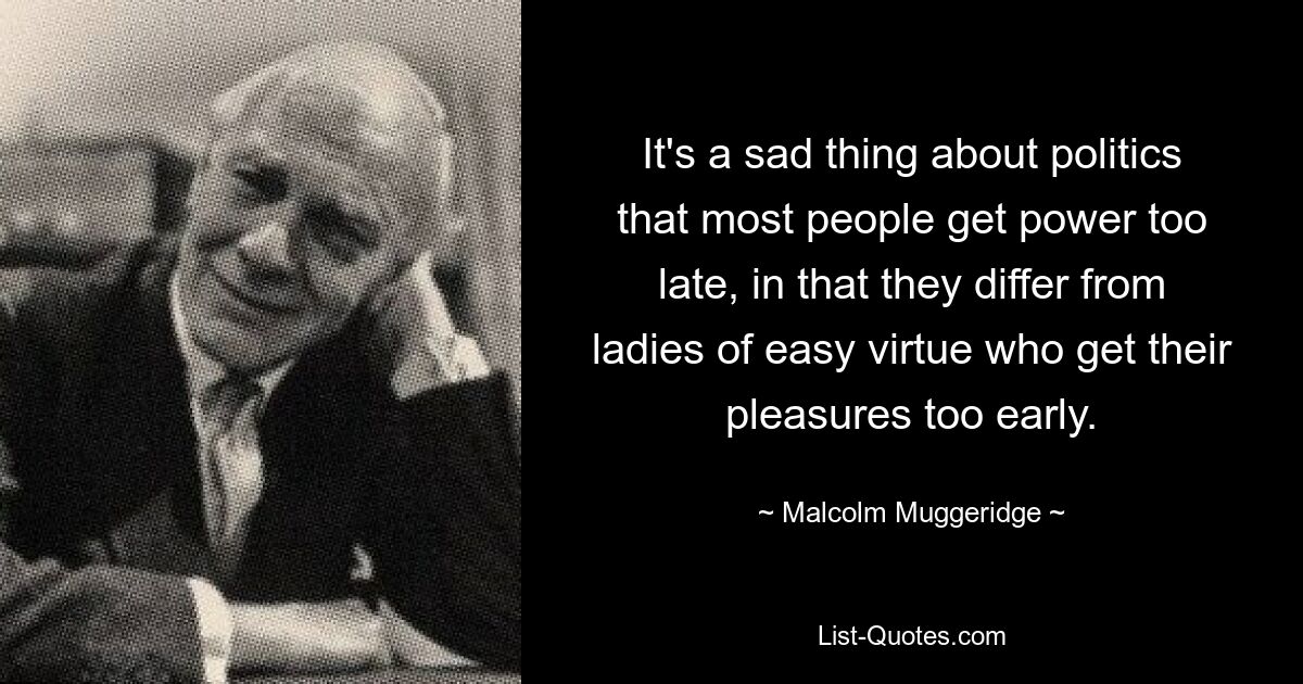 It's a sad thing about politics that most people get power too late, in that they differ from ladies of easy virtue who get their pleasures too early. — © Malcolm Muggeridge