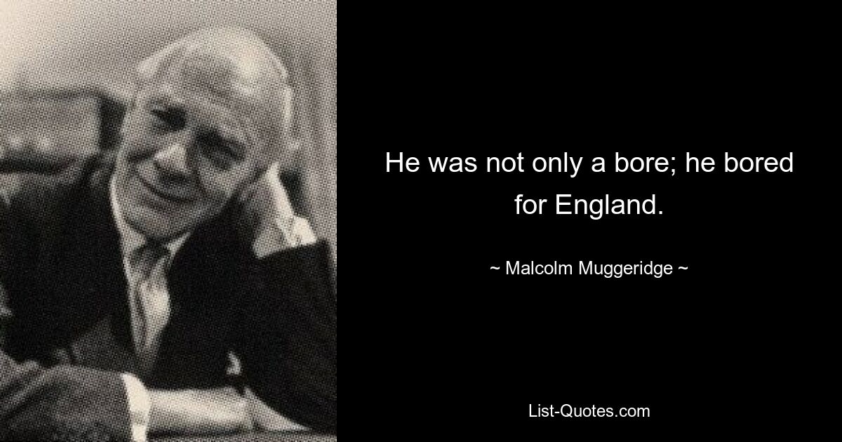 He was not only a bore; he bored for England. — © Malcolm Muggeridge