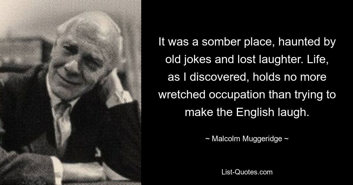 It was a somber place, haunted by old jokes and lost laughter. Life, as I discovered, holds no more wretched occupation than trying to make the English laugh. — © Malcolm Muggeridge