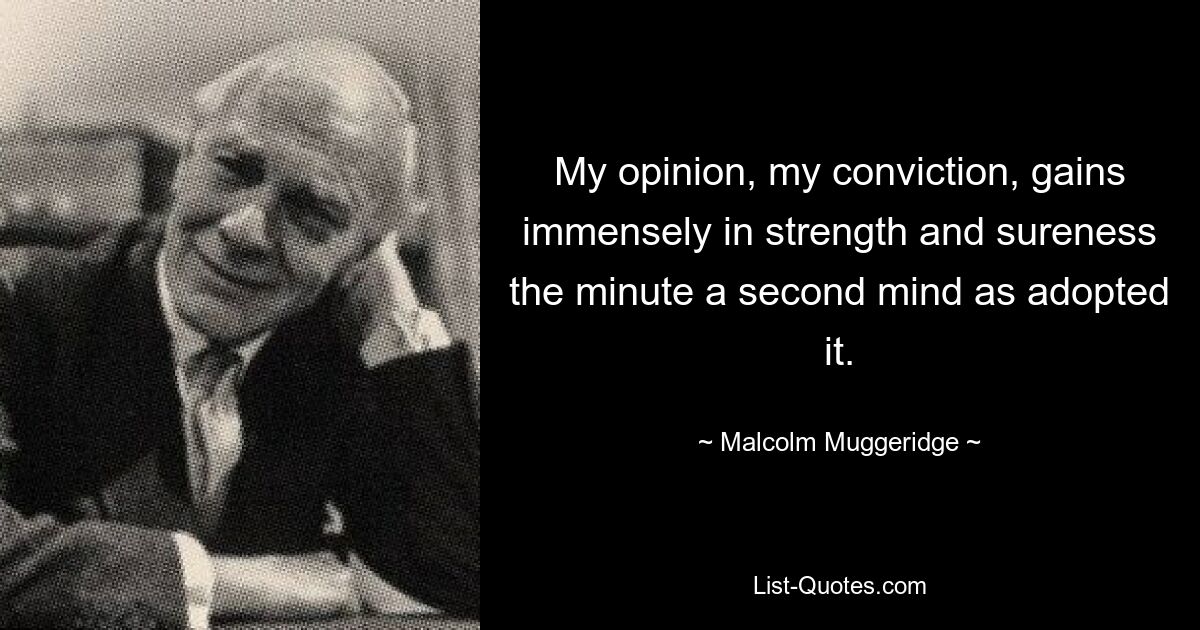 My opinion, my conviction, gains immensely in strength and sureness the minute a second mind as adopted it. — © Malcolm Muggeridge