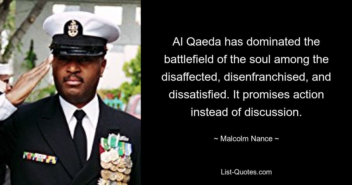 Al Qaeda has dominated the battlefield of the soul among the disaffected, disenfranchised, and dissatisfied. It promises action instead of discussion. — © Malcolm Nance