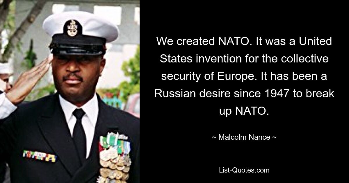 We created NATO. It was a United States invention for the collective security of Europe. It has been a Russian desire since 1947 to break up NATO. — © Malcolm Nance