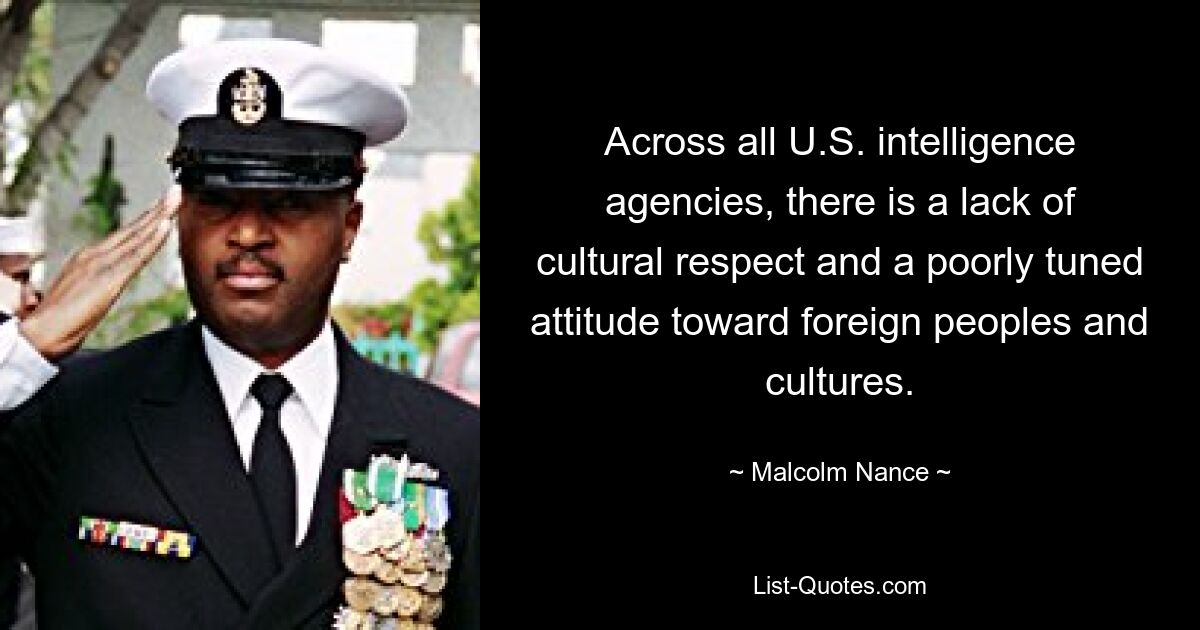 Across all U.S. intelligence agencies, there is a lack of cultural respect and a poorly tuned attitude toward foreign peoples and cultures. — © Malcolm Nance