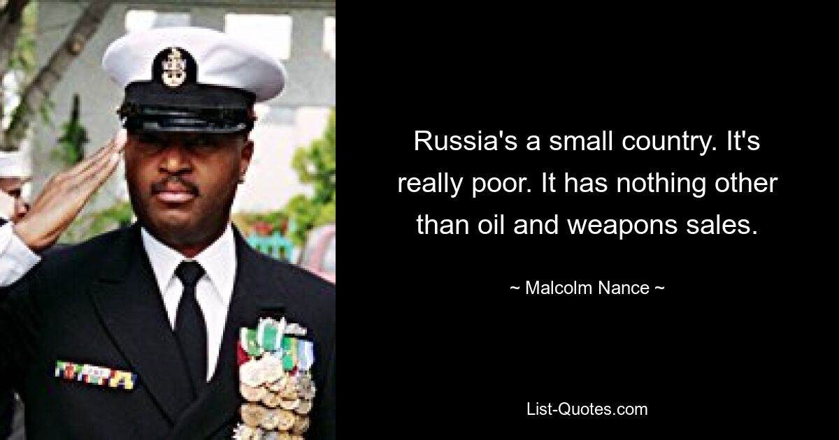 Russia's a small country. It's really poor. It has nothing other than oil and weapons sales. — © Malcolm Nance