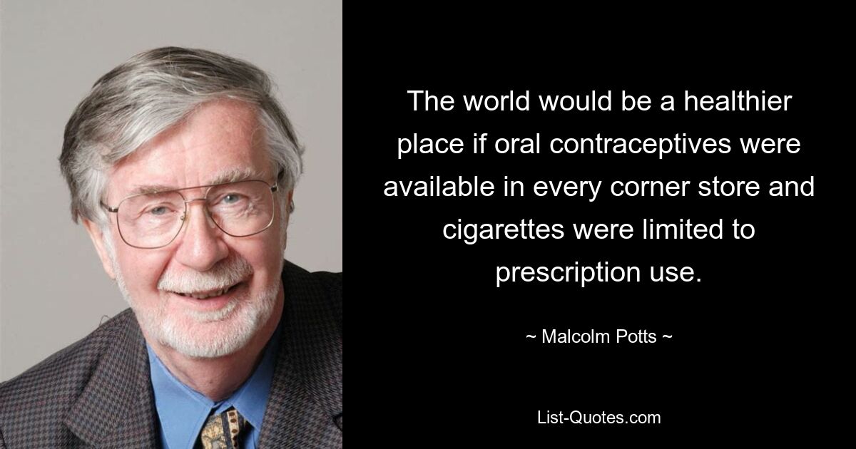 The world would be a healthier place if oral contraceptives were available in every corner store and cigarettes were limited to prescription use. — © Malcolm Potts