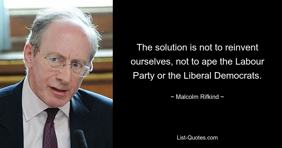 The solution is not to reinvent ourselves, not to ape the Labour Party or the Liberal Democrats. — © Malcolm Rifkind