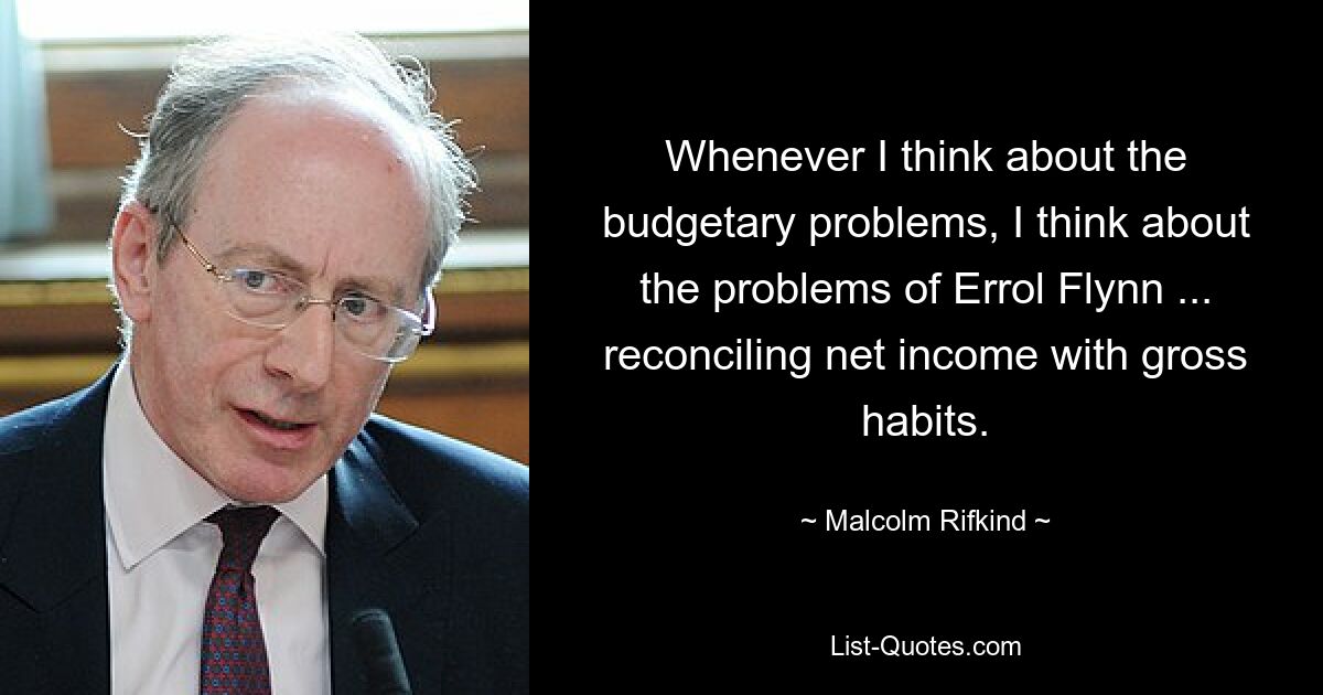 Whenever I think about the budgetary problems, I think about the problems of Errol Flynn ... reconciling net income with gross habits. — © Malcolm Rifkind