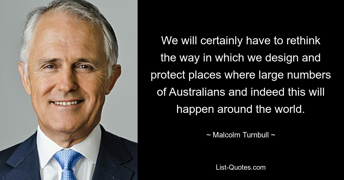 We will certainly have to rethink the way in which we design and protect places where large numbers of Australians and indeed this will happen around the world. — © Malcolm Turnbull