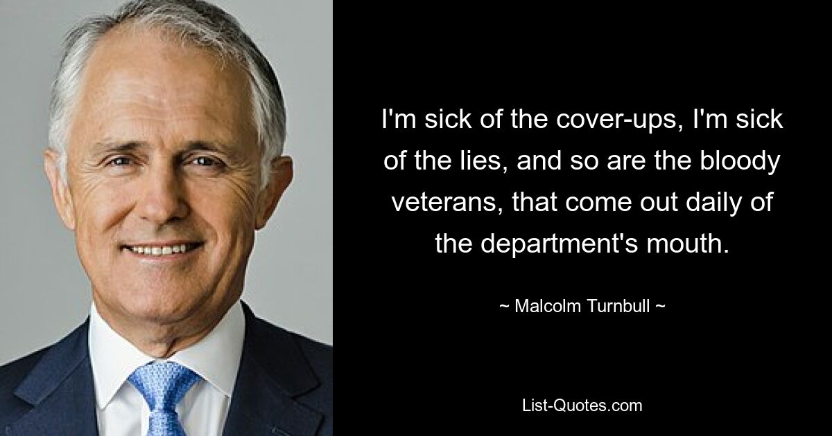 I'm sick of the cover-ups, I'm sick of the lies, and so are the bloody veterans, that come out daily of the department's mouth. — © Malcolm Turnbull