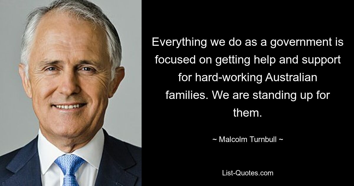 Everything we do as a government is focused on getting help and support for hard-working Australian families. We are standing up for them. — © Malcolm Turnbull