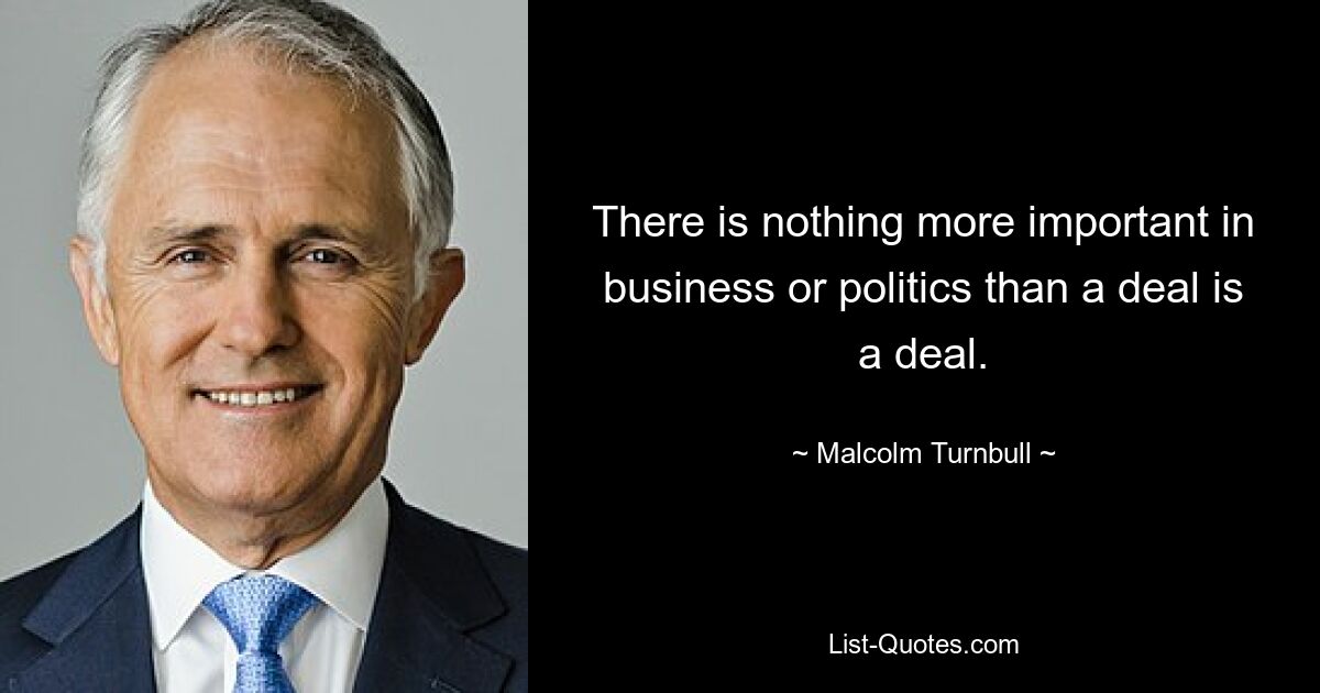 There is nothing more important in business or politics than a deal is a deal. — © Malcolm Turnbull