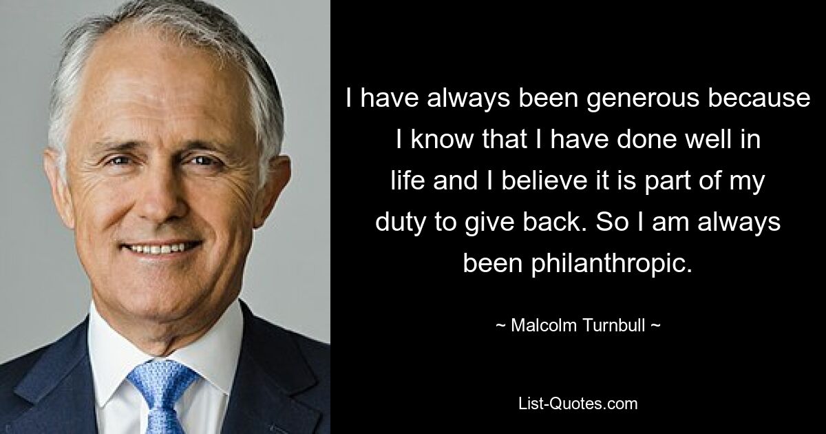 I have always been generous because I know that I have done well in life and I believe it is part of my duty to give back. So I am always been philanthropic. — © Malcolm Turnbull