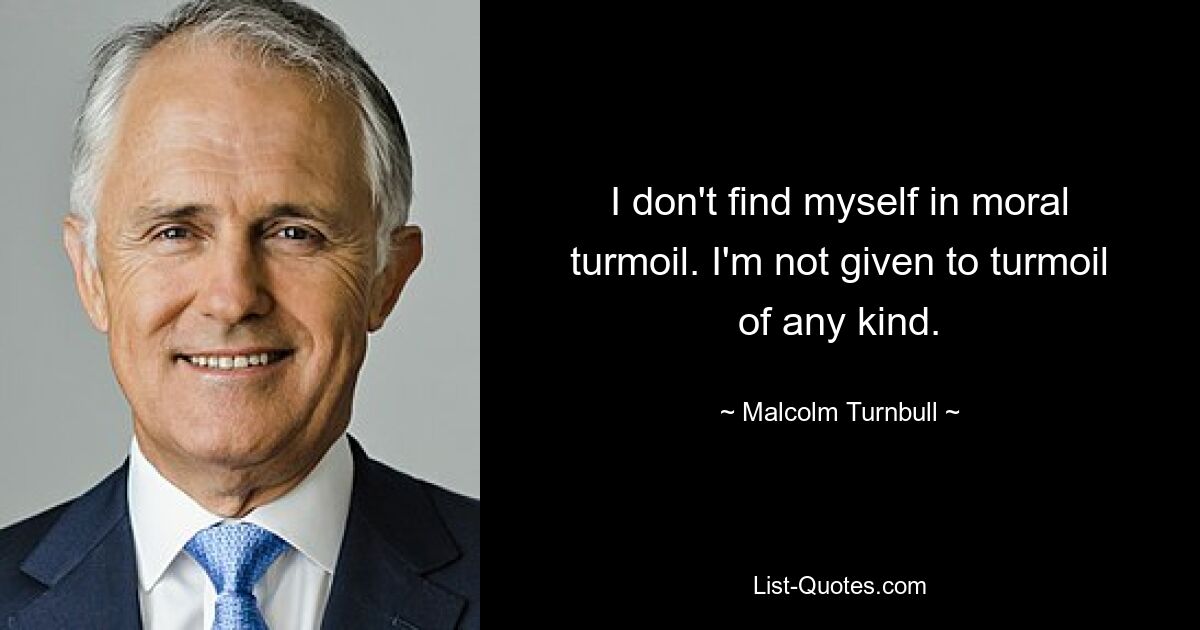 I don't find myself in moral turmoil. I'm not given to turmoil of any kind. — © Malcolm Turnbull