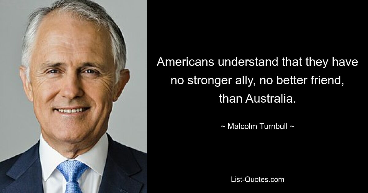 Americans understand that they have no stronger ally, no better friend, than Australia. — © Malcolm Turnbull