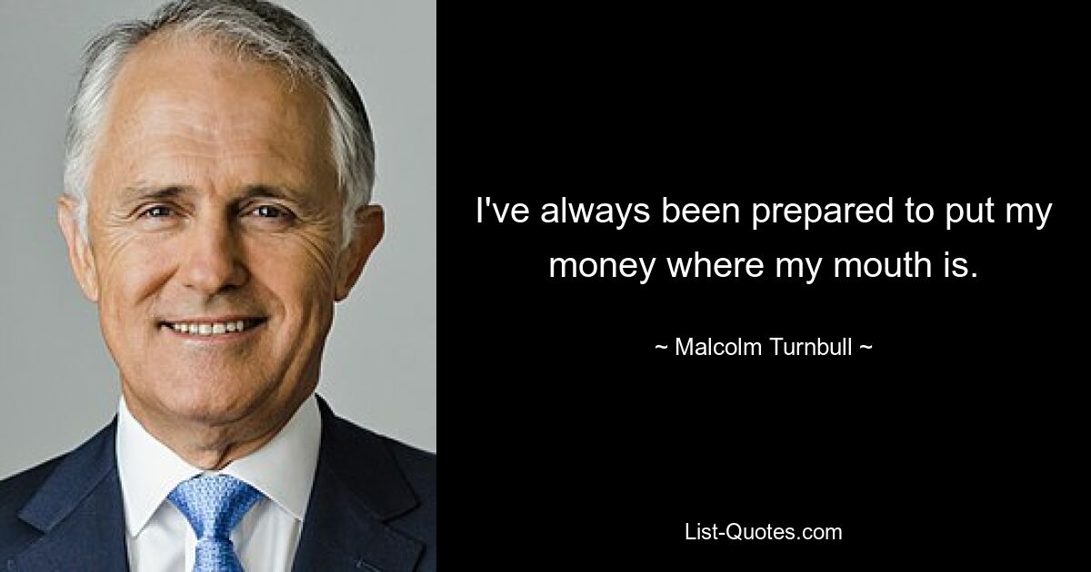 I've always been prepared to put my money where my mouth is. — © Malcolm Turnbull