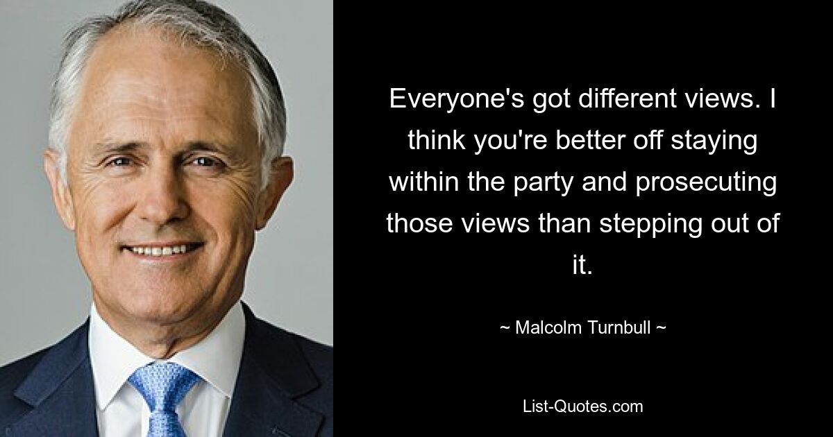 Everyone's got different views. I think you're better off staying within the party and prosecuting those views than stepping out of it. — © Malcolm Turnbull