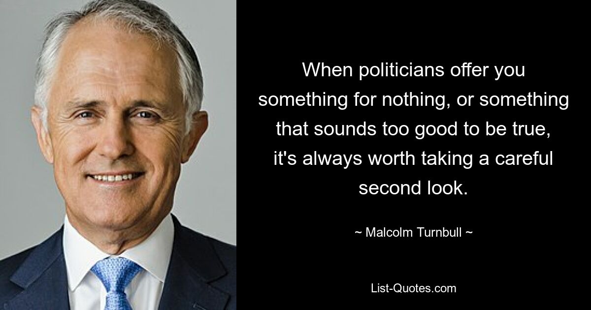 When politicians offer you something for nothing, or something that sounds too good to be true, it's always worth taking a careful second look. — © Malcolm Turnbull