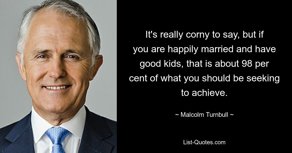 It's really corny to say, but if you are happily married and have good kids, that is about 98 per cent of what you should be seeking to achieve. — © Malcolm Turnbull