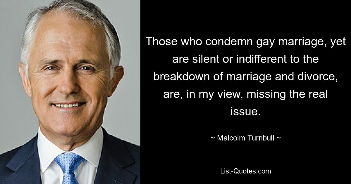 Those who condemn gay marriage, yet are silent or indifferent to the breakdown of marriage and divorce, are, in my view, missing the real issue. — © Malcolm Turnbull