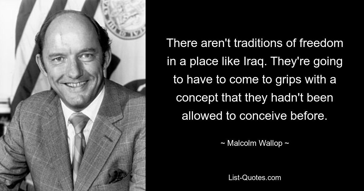 There aren't traditions of freedom in a place like Iraq. They're going to have to come to grips with a concept that they hadn't been allowed to conceive before. — © Malcolm Wallop