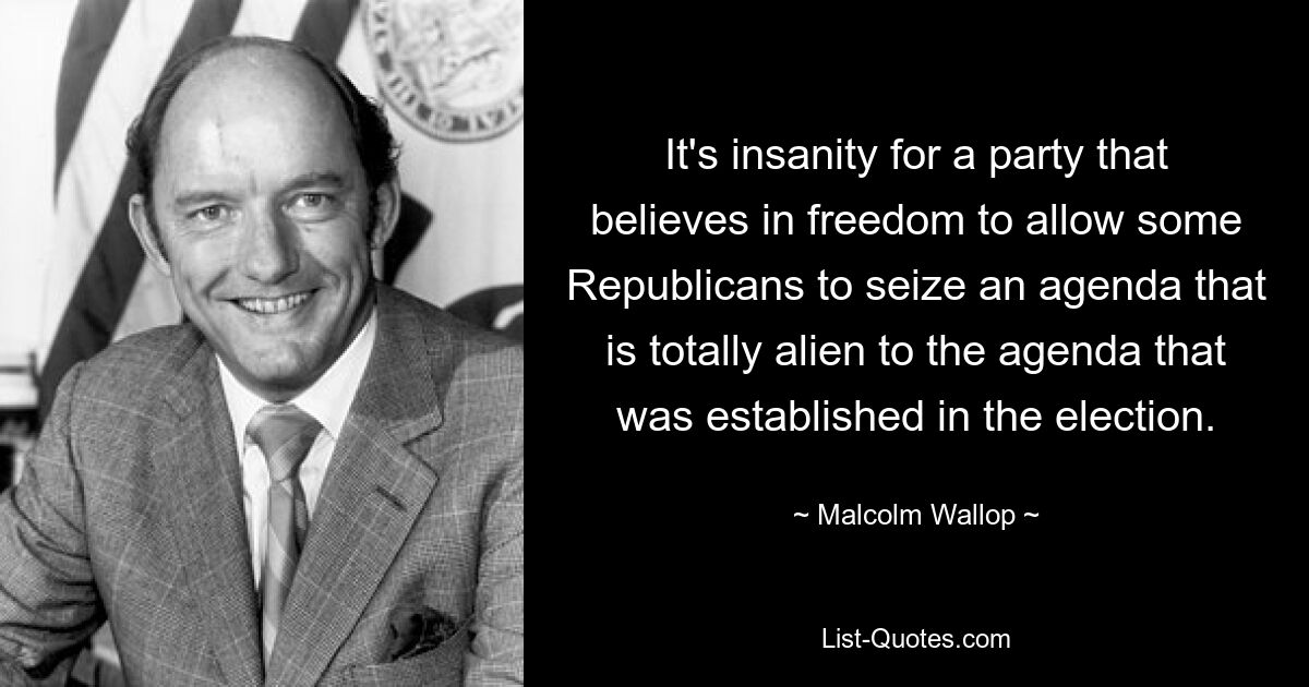 It's insanity for a party that believes in freedom to allow some Republicans to seize an agenda that is totally alien to the agenda that was established in the election. — © Malcolm Wallop