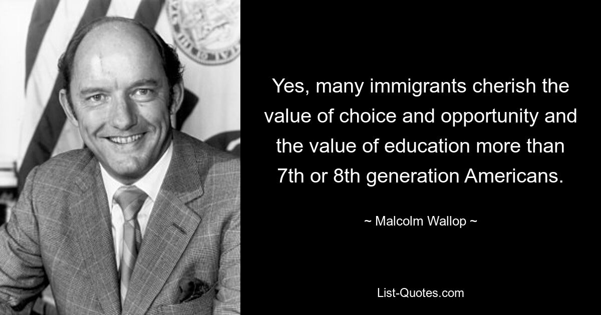 Yes, many immigrants cherish the value of choice and opportunity and the value of education more than 7th or 8th generation Americans. — © Malcolm Wallop