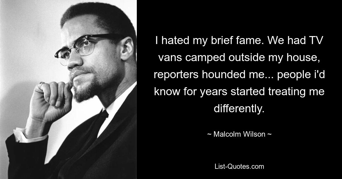 I hated my brief fame. We had TV vans camped outside my house, reporters hounded me... people i'd know for years started treating me differently. — © Malcolm Wilson