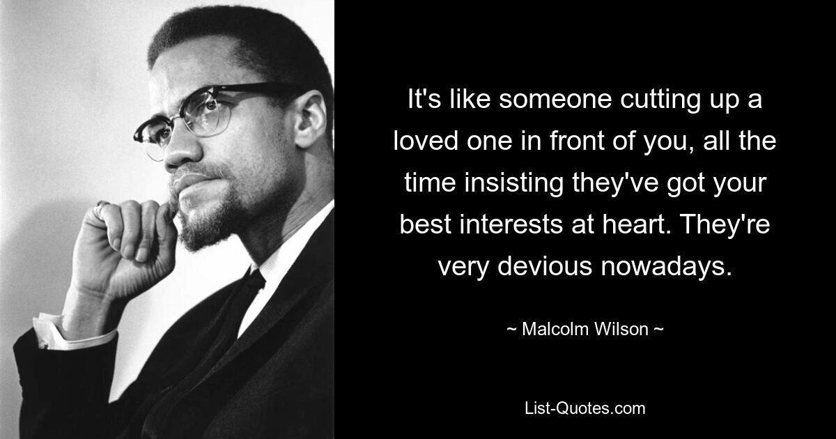 It's like someone cutting up a loved one in front of you, all the time insisting they've got your best interests at heart. They're very devious nowadays. — © Malcolm Wilson