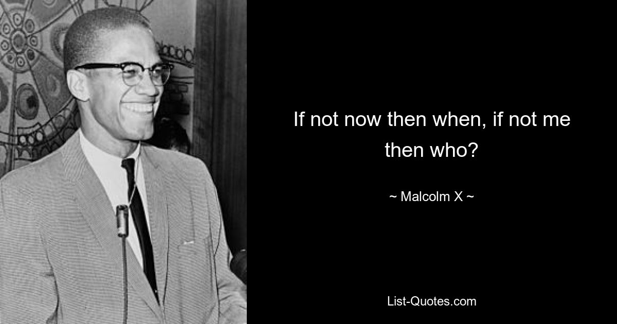 If not now then when, if not me then who? — © Malcolm X