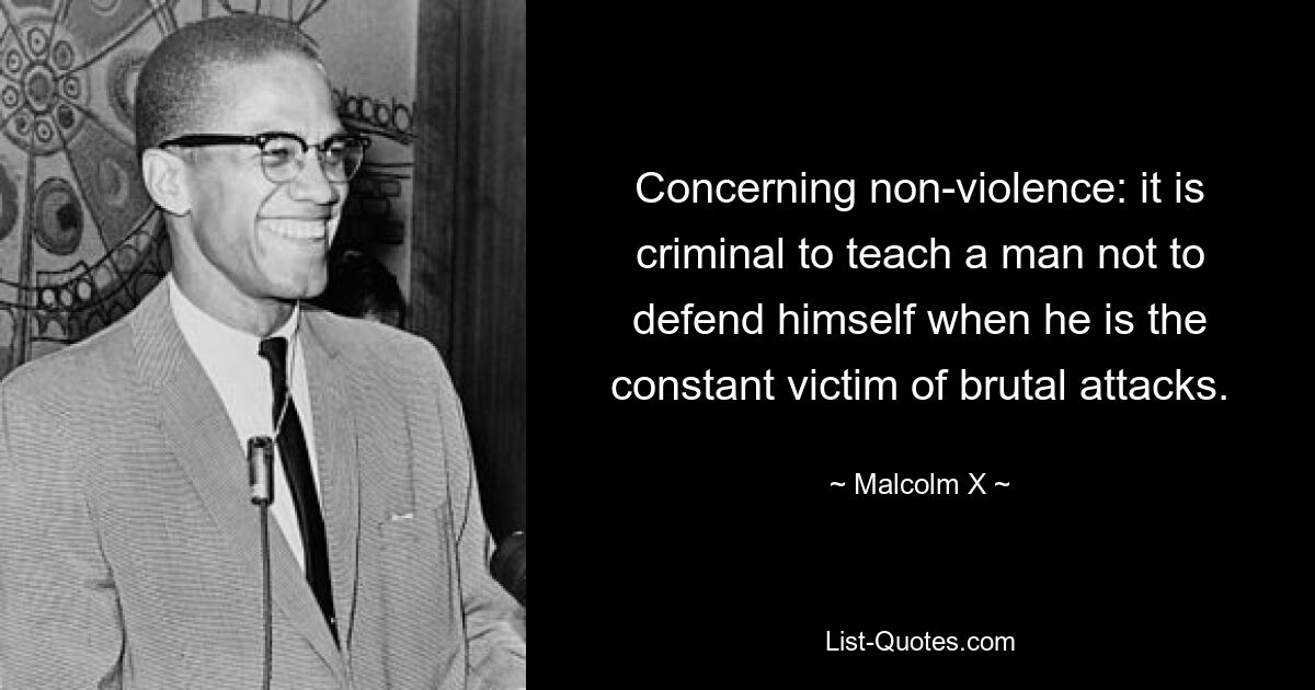 Concerning non-violence: it is criminal to teach a man not to defend himself when he is the constant victim of brutal attacks. — © Malcolm X