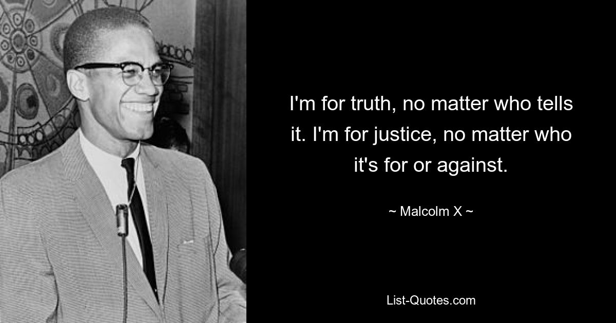 I'm for truth, no matter who tells it. I'm for justice, no matter who it's for or against. — © Malcolm X