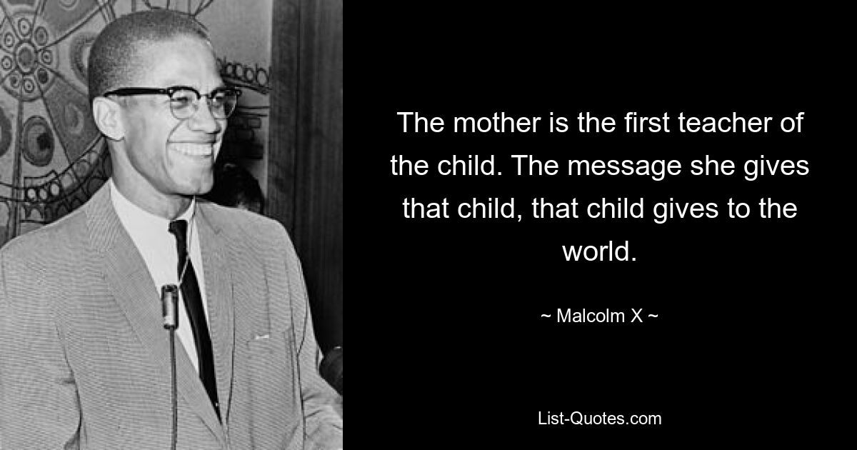 The mother is the first teacher of the child. The message she gives that child, that child gives to the world. — © Malcolm X