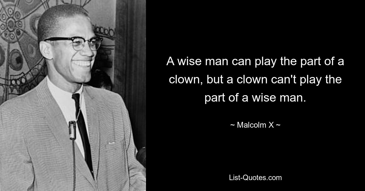 A wise man can play the part of a clown, but a clown can't play the part of a wise man. — © Malcolm X