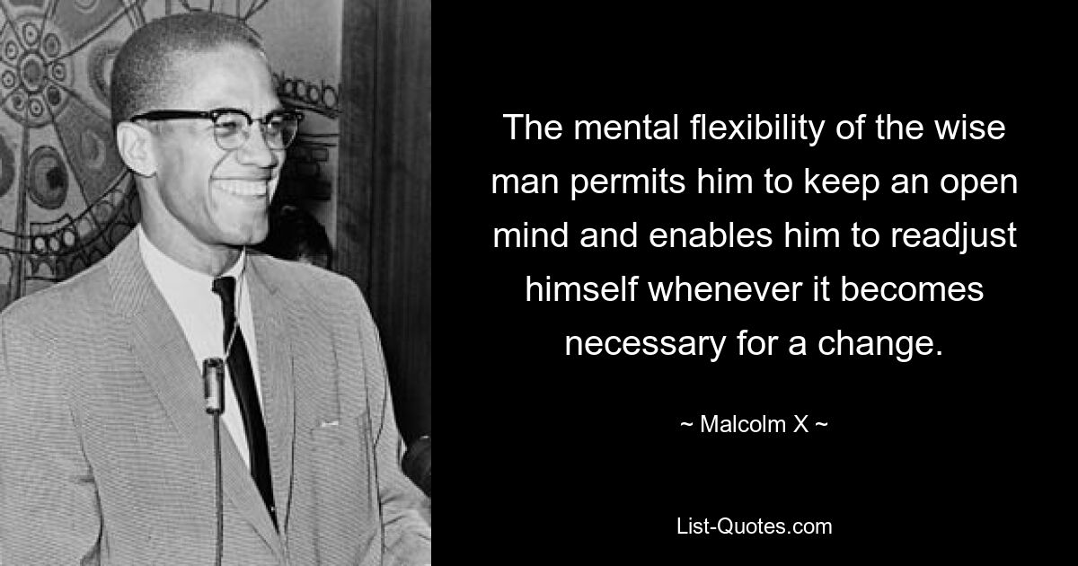 The mental flexibility of the wise man permits him to keep an open mind and enables him to readjust himself whenever it becomes necessary for a change. — © Malcolm X