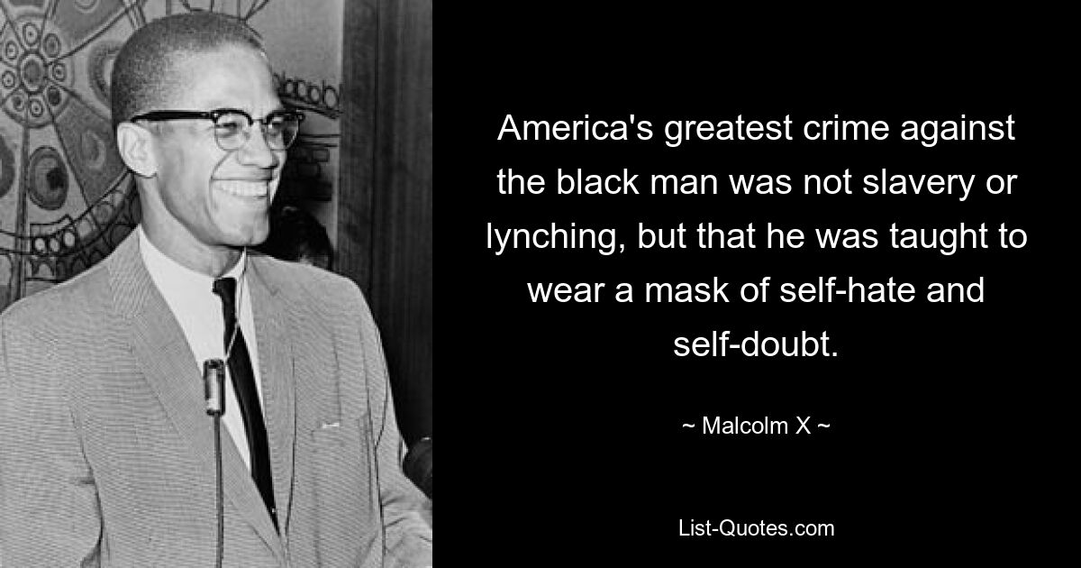 America's greatest crime against the black man was not slavery or lynching, but that he was taught to wear a mask of self-hate and self-doubt. — © Malcolm X