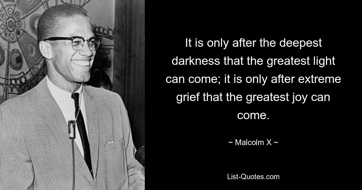 It is only after the deepest darkness that the greatest light can come; it is only after extreme grief that the greatest joy can come. — © Malcolm X