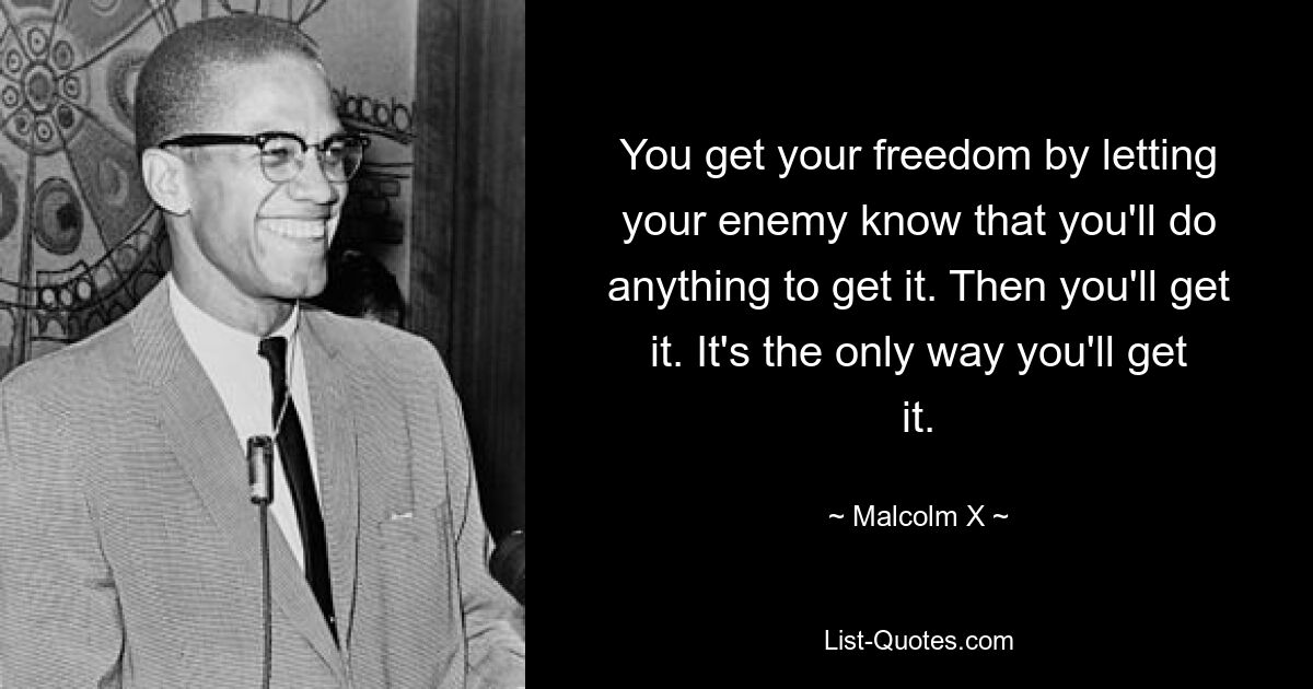 You get your freedom by letting your enemy know that you'll do anything to get it. Then you'll get it. It's the only way you'll get it. — © Malcolm X