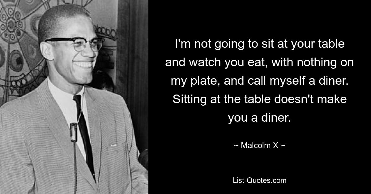 I'm not going to sit at your table and watch you eat, with nothing on my plate, and call myself a diner. Sitting at the table doesn't make you a diner. — © Malcolm X