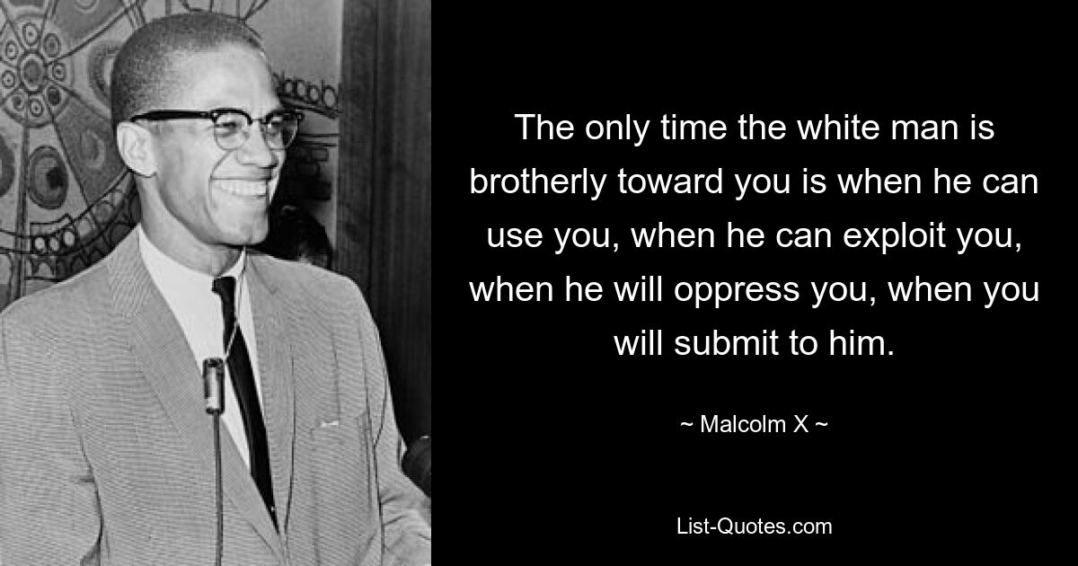 The only time the white man is brotherly toward you is when he can use you, when he can exploit you, when he will oppress you, when you will submit to him. — © Malcolm X