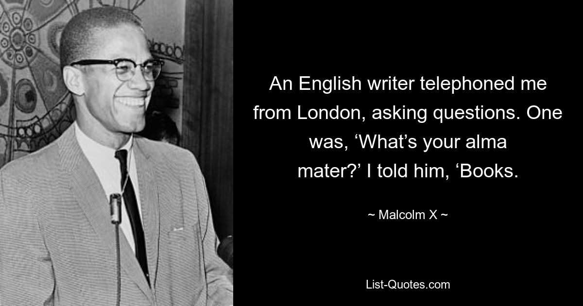 An English writer telephoned me from London, asking questions. One was, ‘What’s your alma mater?’ I told him, ‘Books. — © Malcolm X